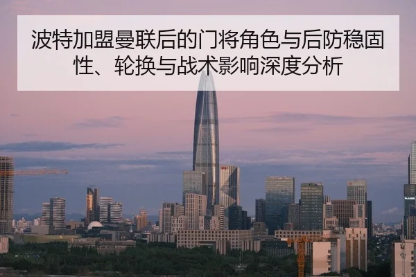 波特加盟曼联后的门将角色与后防稳固性、轮换与战术影响深度分析